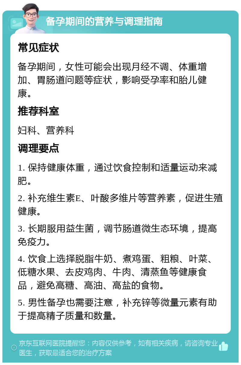 备孕期间的营养与调理指南 常见症状 备孕期间，女性可能会出现月经不调、体重增加、胃肠道问题等症状，影响受孕率和胎儿健康。 推荐科室 妇科、营养科 调理要点 1. 保持健康体重，通过饮食控制和适量运动来减肥。 2. 补充维生素E、叶酸多维片等营养素，促进生殖健康。 3. 长期服用益生菌，调节肠道微生态环境，提高免疫力。 4. 饮食上选择脱脂牛奶、煮鸡蛋、粗粮、叶菜、低糖水果、去皮鸡肉、牛肉、清蒸鱼等健康食品，避免高糖、高油、高盐的食物。 5. 男性备孕也需要注意，补充锌等微量元素有助于提高精子质量和数量。