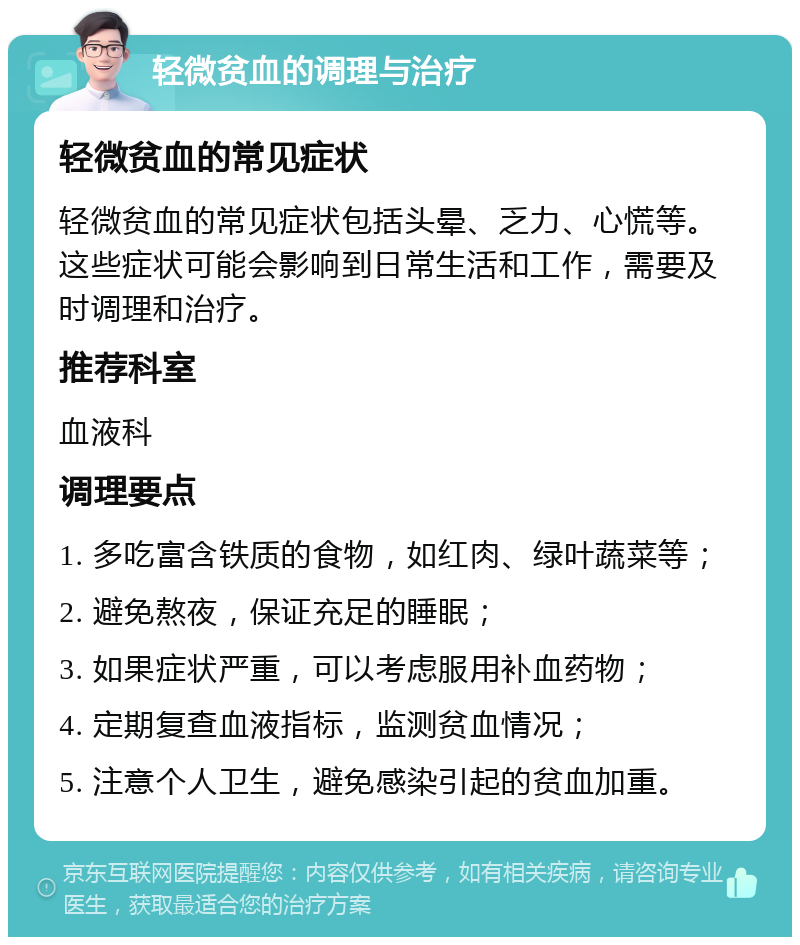 轻微贫血的调理与治疗 轻微贫血的常见症状 轻微贫血的常见症状包括头晕、乏力、心慌等。这些症状可能会影响到日常生活和工作，需要及时调理和治疗。 推荐科室 血液科 调理要点 1. 多吃富含铁质的食物，如红肉、绿叶蔬菜等； 2. 避免熬夜，保证充足的睡眠； 3. 如果症状严重，可以考虑服用补血药物； 4. 定期复查血液指标，监测贫血情况； 5. 注意个人卫生，避免感染引起的贫血加重。