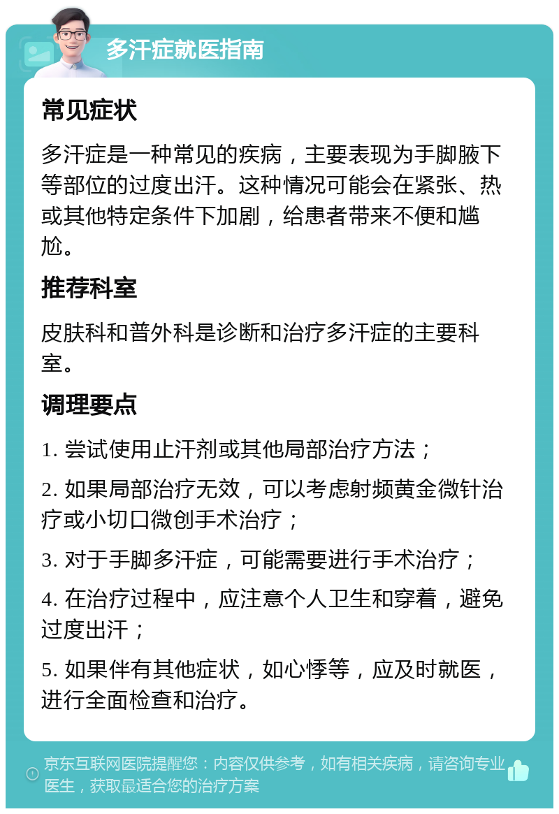 多汗症就医指南 常见症状 多汗症是一种常见的疾病，主要表现为手脚腋下等部位的过度出汗。这种情况可能会在紧张、热或其他特定条件下加剧，给患者带来不便和尴尬。 推荐科室 皮肤科和普外科是诊断和治疗多汗症的主要科室。 调理要点 1. 尝试使用止汗剂或其他局部治疗方法； 2. 如果局部治疗无效，可以考虑射频黄金微针治疗或小切口微创手术治疗； 3. 对于手脚多汗症，可能需要进行手术治疗； 4. 在治疗过程中，应注意个人卫生和穿着，避免过度出汗； 5. 如果伴有其他症状，如心悸等，应及时就医，进行全面检查和治疗。