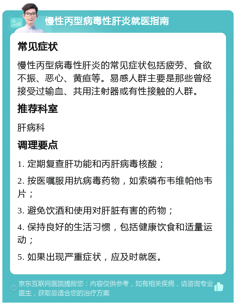 慢性丙型病毒性肝炎就医指南 常见症状 慢性丙型病毒性肝炎的常见症状包括疲劳、食欲不振、恶心、黄疸等。易感人群主要是那些曾经接受过输血、共用注射器或有性接触的人群。 推荐科室 肝病科 调理要点 1. 定期复查肝功能和丙肝病毒核酸； 2. 按医嘱服用抗病毒药物，如索磷布韦维帕他韦片； 3. 避免饮酒和使用对肝脏有害的药物； 4. 保持良好的生活习惯，包括健康饮食和适量运动； 5. 如果出现严重症状，应及时就医。