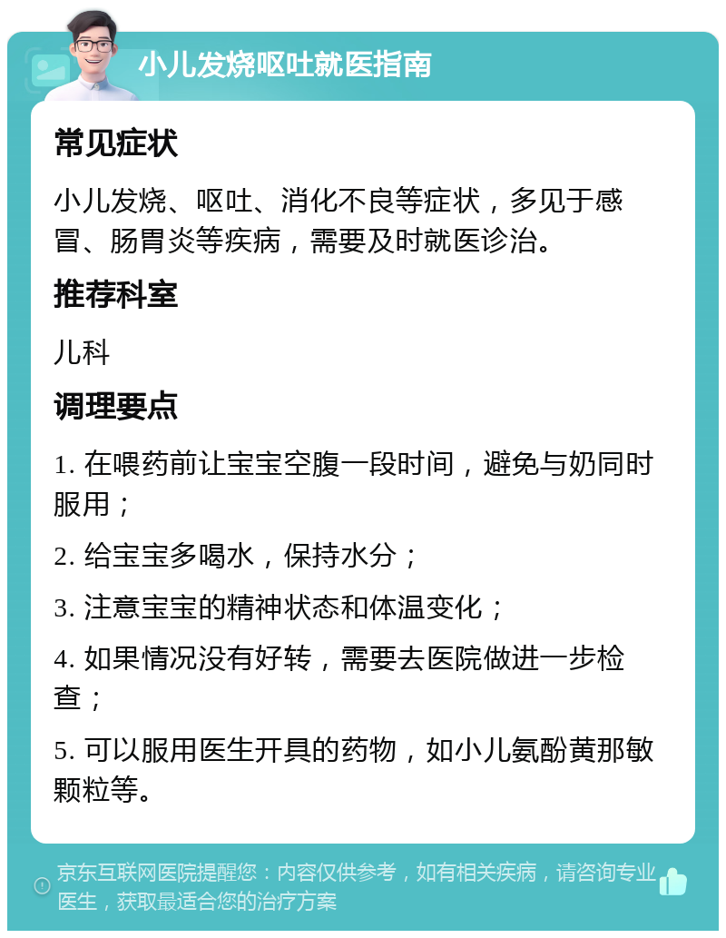 小儿发烧呕吐就医指南 常见症状 小儿发烧、呕吐、消化不良等症状，多见于感冒、肠胃炎等疾病，需要及时就医诊治。 推荐科室 儿科 调理要点 1. 在喂药前让宝宝空腹一段时间，避免与奶同时服用； 2. 给宝宝多喝水，保持水分； 3. 注意宝宝的精神状态和体温变化； 4. 如果情况没有好转，需要去医院做进一步检查； 5. 可以服用医生开具的药物，如小儿氨酚黄那敏颗粒等。