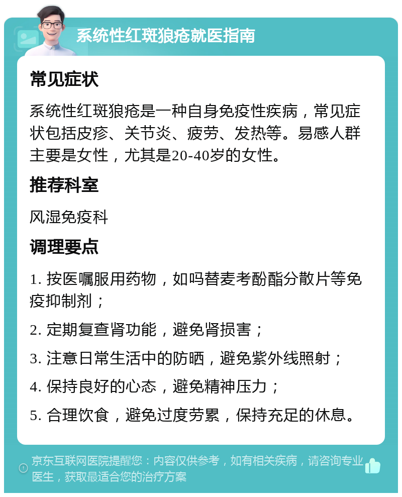 系统性红斑狼疮就医指南 常见症状 系统性红斑狼疮是一种自身免疫性疾病，常见症状包括皮疹、关节炎、疲劳、发热等。易感人群主要是女性，尤其是20-40岁的女性。 推荐科室 风湿免疫科 调理要点 1. 按医嘱服用药物，如吗替麦考酚酯分散片等免疫抑制剂； 2. 定期复查肾功能，避免肾损害； 3. 注意日常生活中的防晒，避免紫外线照射； 4. 保持良好的心态，避免精神压力； 5. 合理饮食，避免过度劳累，保持充足的休息。