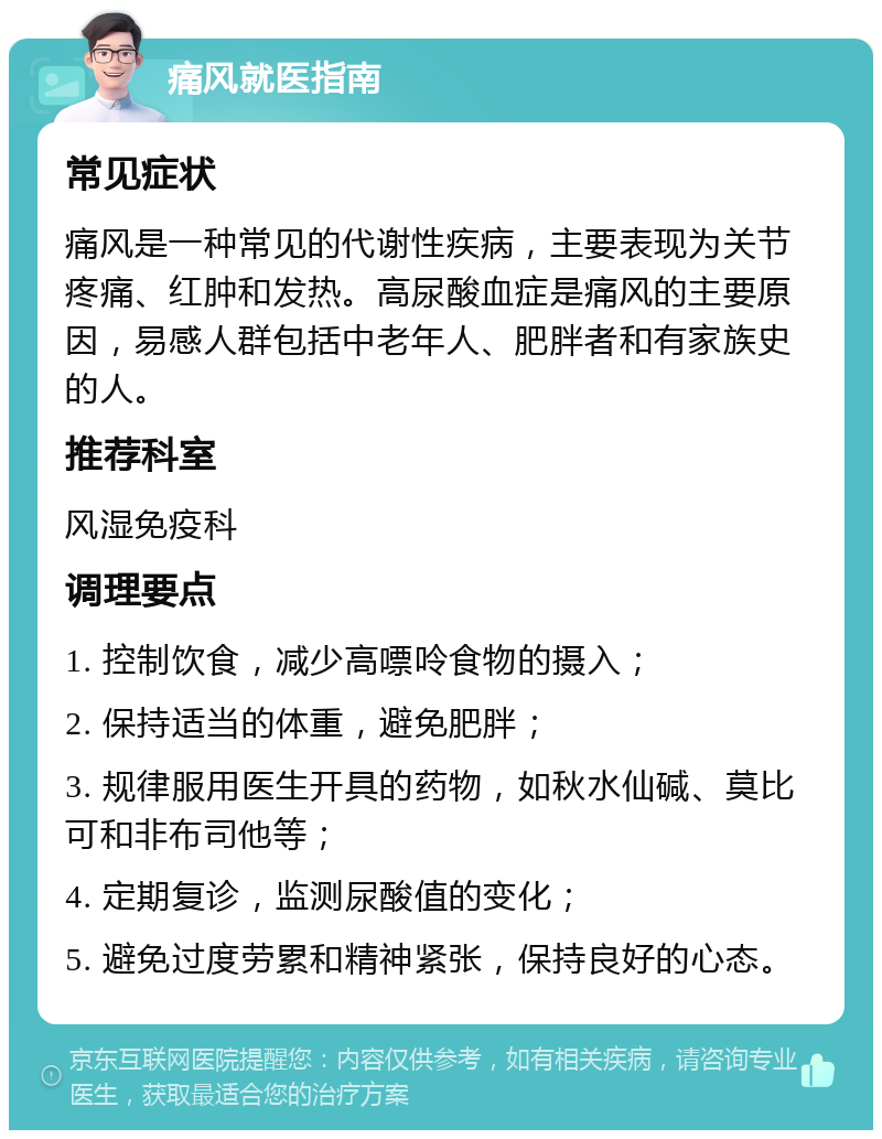 痛风就医指南 常见症状 痛风是一种常见的代谢性疾病，主要表现为关节疼痛、红肿和发热。高尿酸血症是痛风的主要原因，易感人群包括中老年人、肥胖者和有家族史的人。 推荐科室 风湿免疫科 调理要点 1. 控制饮食，减少高嘌呤食物的摄入； 2. 保持适当的体重，避免肥胖； 3. 规律服用医生开具的药物，如秋水仙碱、莫比可和非布司他等； 4. 定期复诊，监测尿酸值的变化； 5. 避免过度劳累和精神紧张，保持良好的心态。