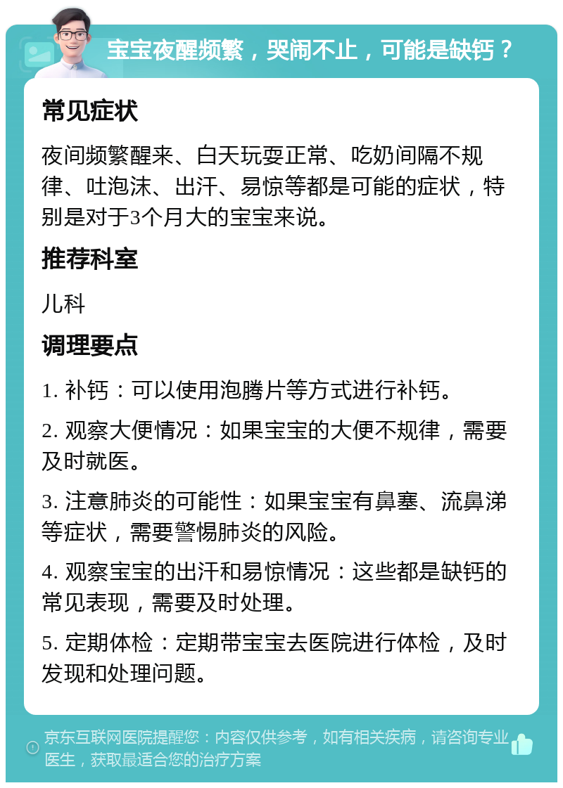 宝宝夜醒频繁，哭闹不止，可能是缺钙？ 常见症状 夜间频繁醒来、白天玩耍正常、吃奶间隔不规律、吐泡沫、出汗、易惊等都是可能的症状，特别是对于3个月大的宝宝来说。 推荐科室 儿科 调理要点 1. 补钙：可以使用泡腾片等方式进行补钙。 2. 观察大便情况：如果宝宝的大便不规律，需要及时就医。 3. 注意肺炎的可能性：如果宝宝有鼻塞、流鼻涕等症状，需要警惕肺炎的风险。 4. 观察宝宝的出汗和易惊情况：这些都是缺钙的常见表现，需要及时处理。 5. 定期体检：定期带宝宝去医院进行体检，及时发现和处理问题。