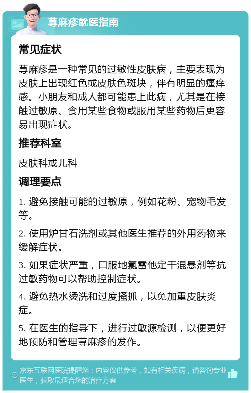 荨麻疹就医指南 常见症状 荨麻疹是一种常见的过敏性皮肤病，主要表现为皮肤上出现红色或皮肤色斑块，伴有明显的瘙痒感。小朋友和成人都可能患上此病，尤其是在接触过敏原、食用某些食物或服用某些药物后更容易出现症状。 推荐科室 皮肤科或儿科 调理要点 1. 避免接触可能的过敏原，例如花粉、宠物毛发等。 2. 使用炉甘石洗剂或其他医生推荐的外用药物来缓解症状。 3. 如果症状严重，口服地氯雷他定干混悬剂等抗过敏药物可以帮助控制症状。 4. 避免热水烫洗和过度搔抓，以免加重皮肤炎症。 5. 在医生的指导下，进行过敏源检测，以便更好地预防和管理荨麻疹的发作。