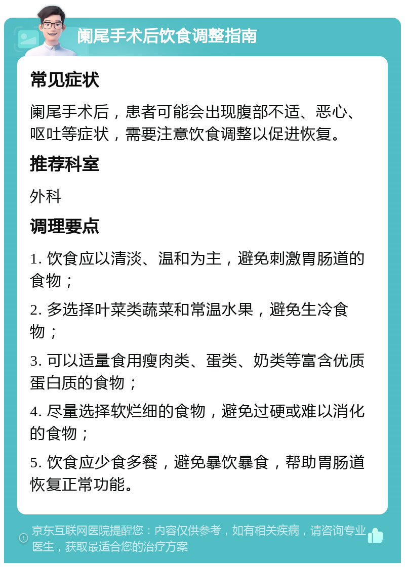 阑尾手术后饮食调整指南 常见症状 阑尾手术后，患者可能会出现腹部不适、恶心、呕吐等症状，需要注意饮食调整以促进恢复。 推荐科室 外科 调理要点 1. 饮食应以清淡、温和为主，避免刺激胃肠道的食物； 2. 多选择叶菜类蔬菜和常温水果，避免生冷食物； 3. 可以适量食用瘦肉类、蛋类、奶类等富含优质蛋白质的食物； 4. 尽量选择软烂细的食物，避免过硬或难以消化的食物； 5. 饮食应少食多餐，避免暴饮暴食，帮助胃肠道恢复正常功能。