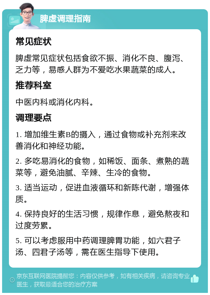 脾虚调理指南 常见症状 脾虚常见症状包括食欲不振、消化不良、腹泻、乏力等，易感人群为不爱吃水果蔬菜的成人。 推荐科室 中医内科或消化内科。 调理要点 1. 增加维生素B的摄入，通过食物或补充剂来改善消化和神经功能。 2. 多吃易消化的食物，如稀饭、面条、煮熟的蔬菜等，避免油腻、辛辣、生冷的食物。 3. 适当运动，促进血液循环和新陈代谢，增强体质。 4. 保持良好的生活习惯，规律作息，避免熬夜和过度劳累。 5. 可以考虑服用中药调理脾胃功能，如六君子汤、四君子汤等，需在医生指导下使用。