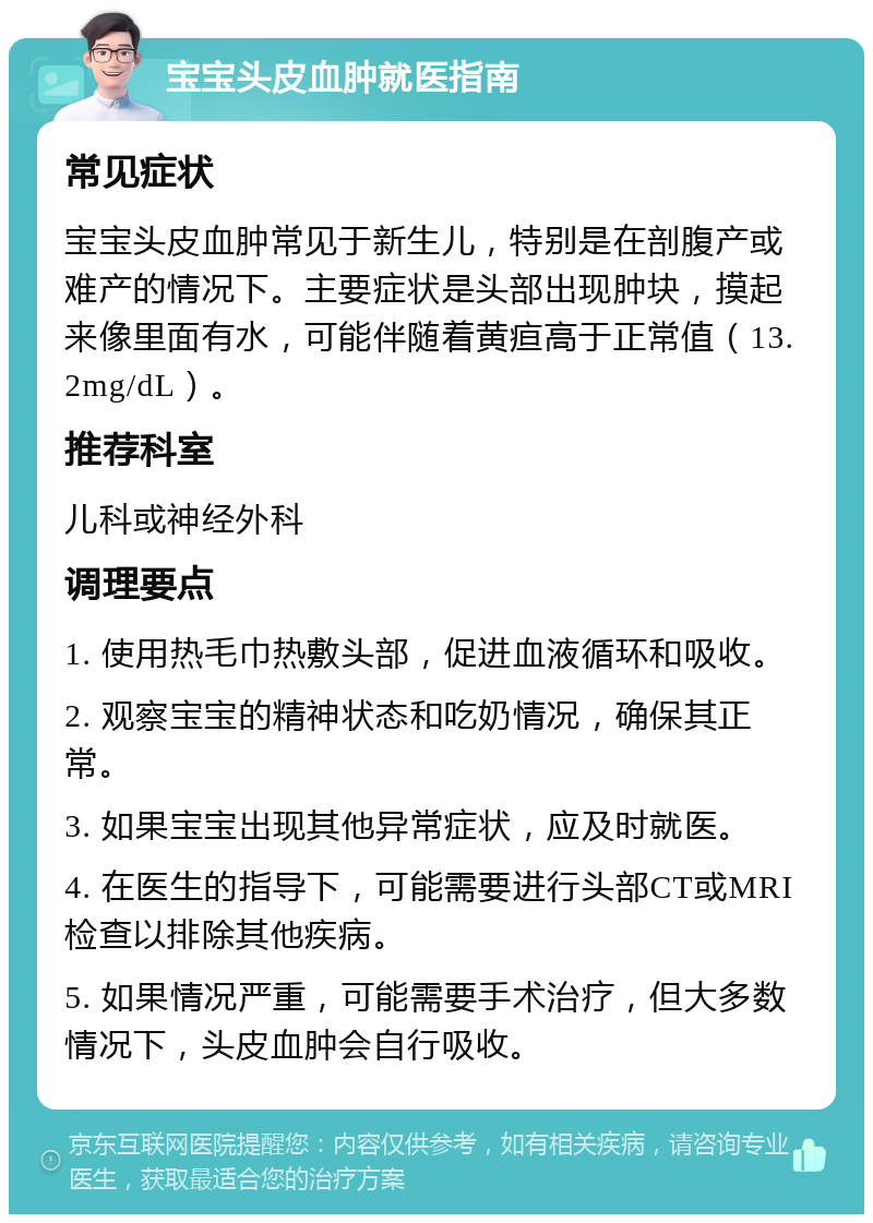 宝宝头皮血肿就医指南 常见症状 宝宝头皮血肿常见于新生儿，特别是在剖腹产或难产的情况下。主要症状是头部出现肿块，摸起来像里面有水，可能伴随着黄疸高于正常值（13.2mg/dL）。 推荐科室 儿科或神经外科 调理要点 1. 使用热毛巾热敷头部，促进血液循环和吸收。 2. 观察宝宝的精神状态和吃奶情况，确保其正常。 3. 如果宝宝出现其他异常症状，应及时就医。 4. 在医生的指导下，可能需要进行头部CT或MRI检查以排除其他疾病。 5. 如果情况严重，可能需要手术治疗，但大多数情况下，头皮血肿会自行吸收。