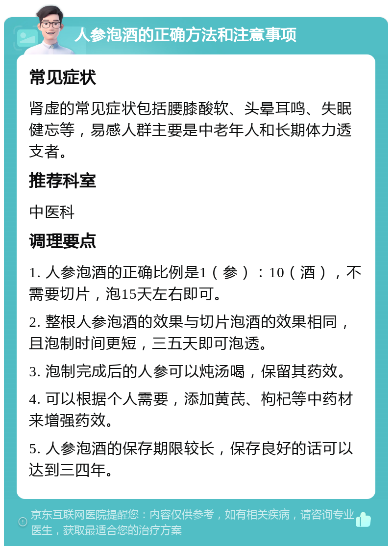 人参泡酒的正确方法和注意事项 常见症状 肾虚的常见症状包括腰膝酸软、头晕耳鸣、失眠健忘等，易感人群主要是中老年人和长期体力透支者。 推荐科室 中医科 调理要点 1. 人参泡酒的正确比例是1（参）：10（酒），不需要切片，泡15天左右即可。 2. 整根人参泡酒的效果与切片泡酒的效果相同，且泡制时间更短，三五天即可泡透。 3. 泡制完成后的人参可以炖汤喝，保留其药效。 4. 可以根据个人需要，添加黄芪、枸杞等中药材来增强药效。 5. 人参泡酒的保存期限较长，保存良好的话可以达到三四年。