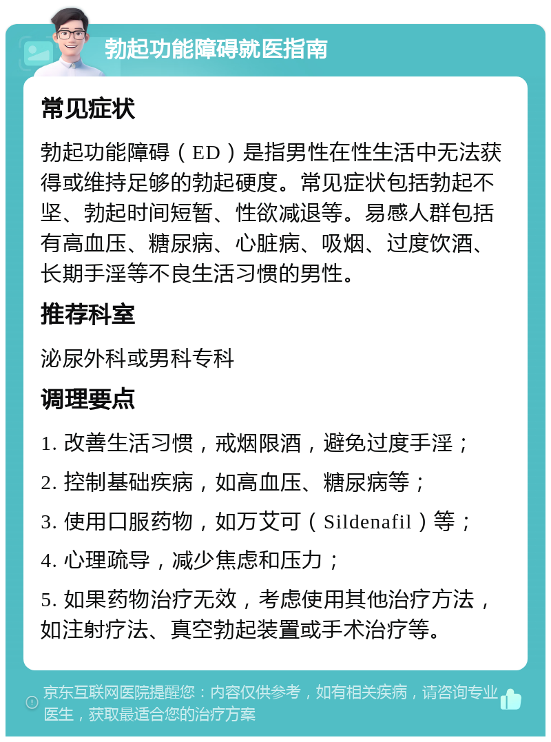 勃起功能障碍就医指南 常见症状 勃起功能障碍（ED）是指男性在性生活中无法获得或维持足够的勃起硬度。常见症状包括勃起不坚、勃起时间短暂、性欲减退等。易感人群包括有高血压、糖尿病、心脏病、吸烟、过度饮酒、长期手淫等不良生活习惯的男性。 推荐科室 泌尿外科或男科专科 调理要点 1. 改善生活习惯，戒烟限酒，避免过度手淫； 2. 控制基础疾病，如高血压、糖尿病等； 3. 使用口服药物，如万艾可（Sildenafil）等； 4. 心理疏导，减少焦虑和压力； 5. 如果药物治疗无效，考虑使用其他治疗方法，如注射疗法、真空勃起装置或手术治疗等。