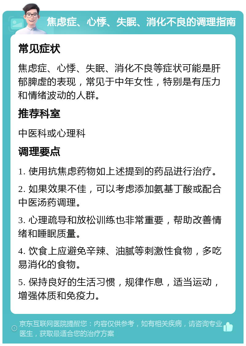 焦虑症、心悸、失眠、消化不良的调理指南 常见症状 焦虑症、心悸、失眠、消化不良等症状可能是肝郁脾虚的表现，常见于中年女性，特别是有压力和情绪波动的人群。 推荐科室 中医科或心理科 调理要点 1. 使用抗焦虑药物如上述提到的药品进行治疗。 2. 如果效果不佳，可以考虑添加氨基丁酸或配合中医汤药调理。 3. 心理疏导和放松训练也非常重要，帮助改善情绪和睡眠质量。 4. 饮食上应避免辛辣、油腻等刺激性食物，多吃易消化的食物。 5. 保持良好的生活习惯，规律作息，适当运动，增强体质和免疫力。