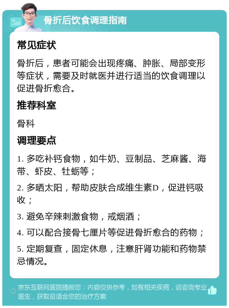 骨折后饮食调理指南 常见症状 骨折后，患者可能会出现疼痛、肿胀、局部变形等症状，需要及时就医并进行适当的饮食调理以促进骨折愈合。 推荐科室 骨科 调理要点 1. 多吃补钙食物，如牛奶、豆制品、芝麻酱、海带、虾皮、牡蛎等； 2. 多晒太阳，帮助皮肤合成维生素D，促进钙吸收； 3. 避免辛辣刺激食物，戒烟酒； 4. 可以配合接骨七厘片等促进骨折愈合的药物； 5. 定期复查，固定休息，注意肝肾功能和药物禁忌情况。