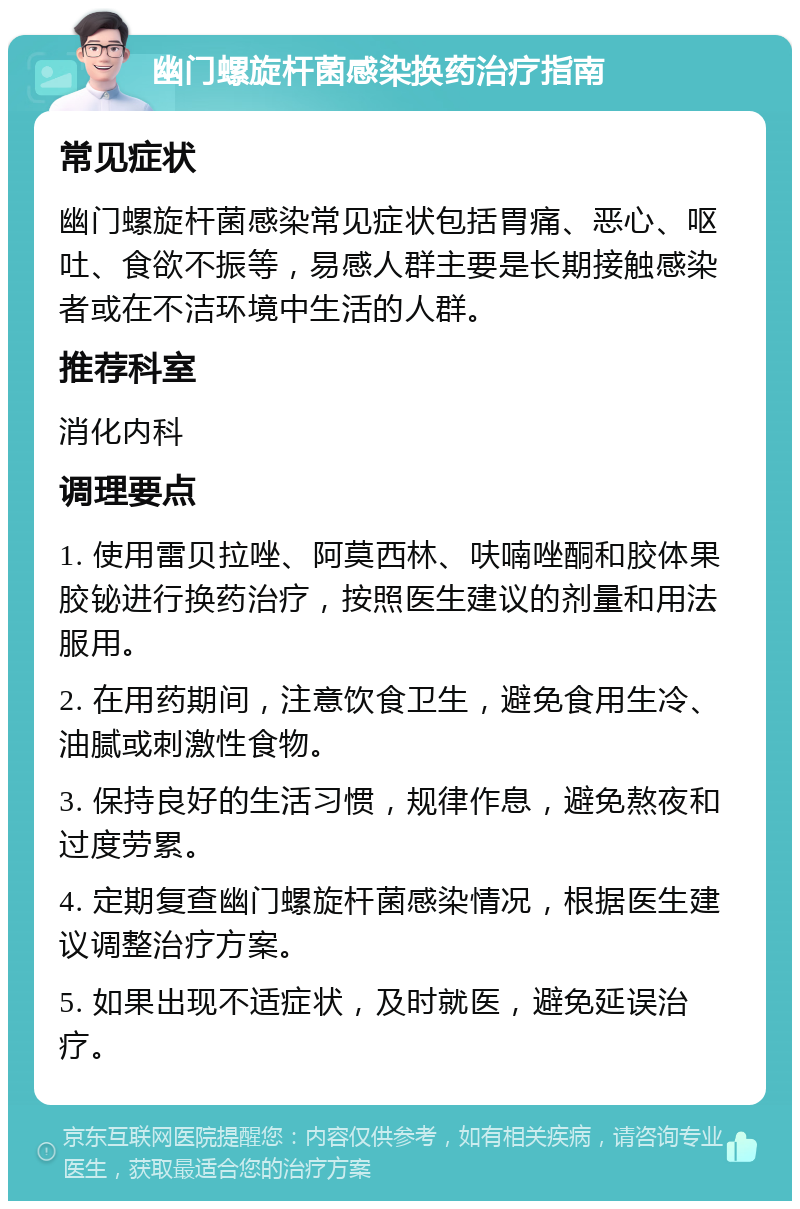 幽门螺旋杆菌感染换药治疗指南 常见症状 幽门螺旋杆菌感染常见症状包括胃痛、恶心、呕吐、食欲不振等，易感人群主要是长期接触感染者或在不洁环境中生活的人群。 推荐科室 消化内科 调理要点 1. 使用雷贝拉唑、阿莫西林、呋喃唑酮和胶体果胶铋进行换药治疗，按照医生建议的剂量和用法服用。 2. 在用药期间，注意饮食卫生，避免食用生冷、油腻或刺激性食物。 3. 保持良好的生活习惯，规律作息，避免熬夜和过度劳累。 4. 定期复查幽门螺旋杆菌感染情况，根据医生建议调整治疗方案。 5. 如果出现不适症状，及时就医，避免延误治疗。