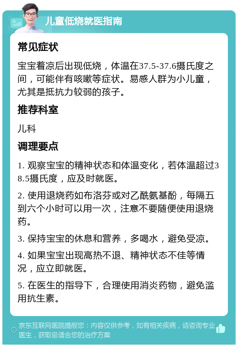 儿童低烧就医指南 常见症状 宝宝着凉后出现低烧，体温在37.5-37.6摄氏度之间，可能伴有咳嗽等症状。易感人群为小儿童，尤其是抵抗力较弱的孩子。 推荐科室 儿科 调理要点 1. 观察宝宝的精神状态和体温变化，若体温超过38.5摄氏度，应及时就医。 2. 使用退烧药如布洛芬或对乙酰氨基酚，每隔五到六个小时可以用一次，注意不要随便使用退烧药。 3. 保持宝宝的休息和营养，多喝水，避免受凉。 4. 如果宝宝出现高热不退、精神状态不佳等情况，应立即就医。 5. 在医生的指导下，合理使用消炎药物，避免滥用抗生素。