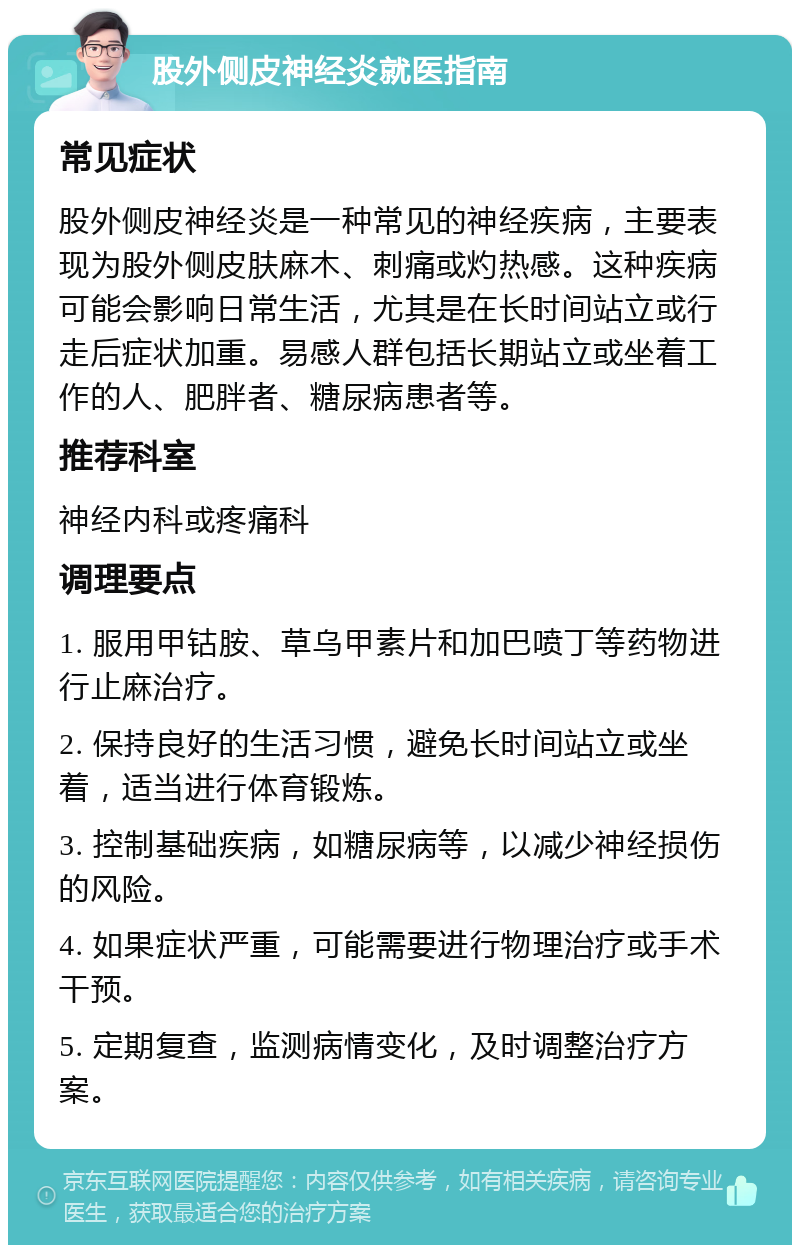 股外侧皮神经炎就医指南 常见症状 股外侧皮神经炎是一种常见的神经疾病，主要表现为股外侧皮肤麻木、刺痛或灼热感。这种疾病可能会影响日常生活，尤其是在长时间站立或行走后症状加重。易感人群包括长期站立或坐着工作的人、肥胖者、糖尿病患者等。 推荐科室 神经内科或疼痛科 调理要点 1. 服用甲钴胺、草乌甲素片和加巴喷丁等药物进行止麻治疗。 2. 保持良好的生活习惯，避免长时间站立或坐着，适当进行体育锻炼。 3. 控制基础疾病，如糖尿病等，以减少神经损伤的风险。 4. 如果症状严重，可能需要进行物理治疗或手术干预。 5. 定期复查，监测病情变化，及时调整治疗方案。