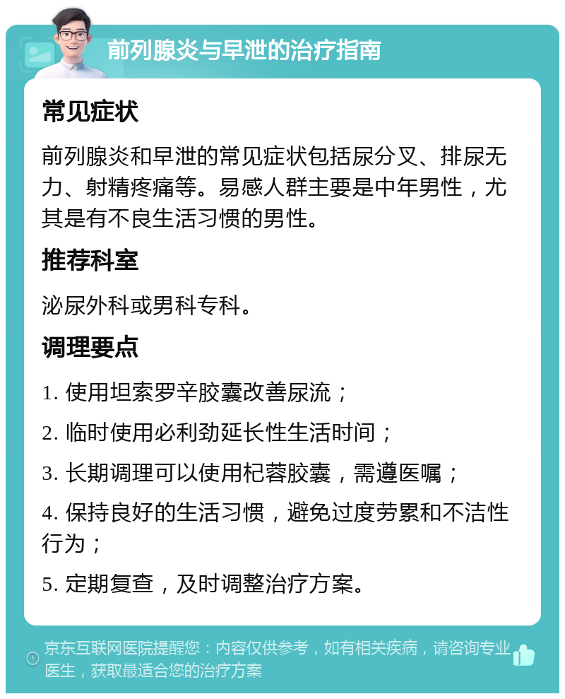 前列腺炎与早泄的治疗指南 常见症状 前列腺炎和早泄的常见症状包括尿分叉、排尿无力、射精疼痛等。易感人群主要是中年男性，尤其是有不良生活习惯的男性。 推荐科室 泌尿外科或男科专科。 调理要点 1. 使用坦索罗辛胶囊改善尿流； 2. 临时使用必利劲延长性生活时间； 3. 长期调理可以使用杞蓉胶囊，需遵医嘱； 4. 保持良好的生活习惯，避免过度劳累和不洁性行为； 5. 定期复查，及时调整治疗方案。