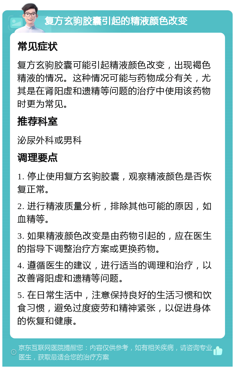 复方玄驹胶囊引起的精液颜色改变 常见症状 复方玄驹胶囊可能引起精液颜色改变，出现褐色精液的情况。这种情况可能与药物成分有关，尤其是在肾阳虚和遗精等问题的治疗中使用该药物时更为常见。 推荐科室 泌尿外科或男科 调理要点 1. 停止使用复方玄驹胶囊，观察精液颜色是否恢复正常。 2. 进行精液质量分析，排除其他可能的原因，如血精等。 3. 如果精液颜色改变是由药物引起的，应在医生的指导下调整治疗方案或更换药物。 4. 遵循医生的建议，进行适当的调理和治疗，以改善肾阳虚和遗精等问题。 5. 在日常生活中，注意保持良好的生活习惯和饮食习惯，避免过度疲劳和精神紧张，以促进身体的恢复和健康。