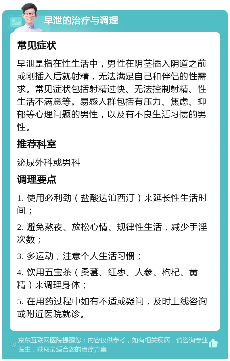 早泄的治疗与调理 常见症状 早泄是指在性生活中，男性在阴茎插入阴道之前或刚插入后就射精，无法满足自己和伴侣的性需求。常见症状包括射精过快、无法控制射精、性生活不满意等。易感人群包括有压力、焦虑、抑郁等心理问题的男性，以及有不良生活习惯的男性。 推荐科室 泌尿外科或男科 调理要点 1. 使用必利劲（盐酸达泊西汀）来延长性生活时间； 2. 避免熬夜、放松心情、规律性生活，减少手淫次数； 3. 多运动，注意个人生活习惯； 4. 饮用五宝茶（桑葚、红枣、人参、枸杞、黄精）来调理身体； 5. 在用药过程中如有不适或疑问，及时上线咨询或附近医院就诊。