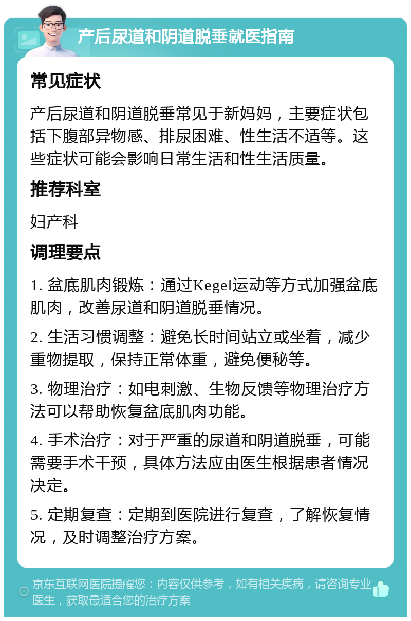 产后尿道和阴道脱垂就医指南 常见症状 产后尿道和阴道脱垂常见于新妈妈，主要症状包括下腹部异物感、排尿困难、性生活不适等。这些症状可能会影响日常生活和性生活质量。 推荐科室 妇产科 调理要点 1. 盆底肌肉锻炼：通过Kegel运动等方式加强盆底肌肉，改善尿道和阴道脱垂情况。 2. 生活习惯调整：避免长时间站立或坐着，减少重物提取，保持正常体重，避免便秘等。 3. 物理治疗：如电刺激、生物反馈等物理治疗方法可以帮助恢复盆底肌肉功能。 4. 手术治疗：对于严重的尿道和阴道脱垂，可能需要手术干预，具体方法应由医生根据患者情况决定。 5. 定期复查：定期到医院进行复查，了解恢复情况，及时调整治疗方案。