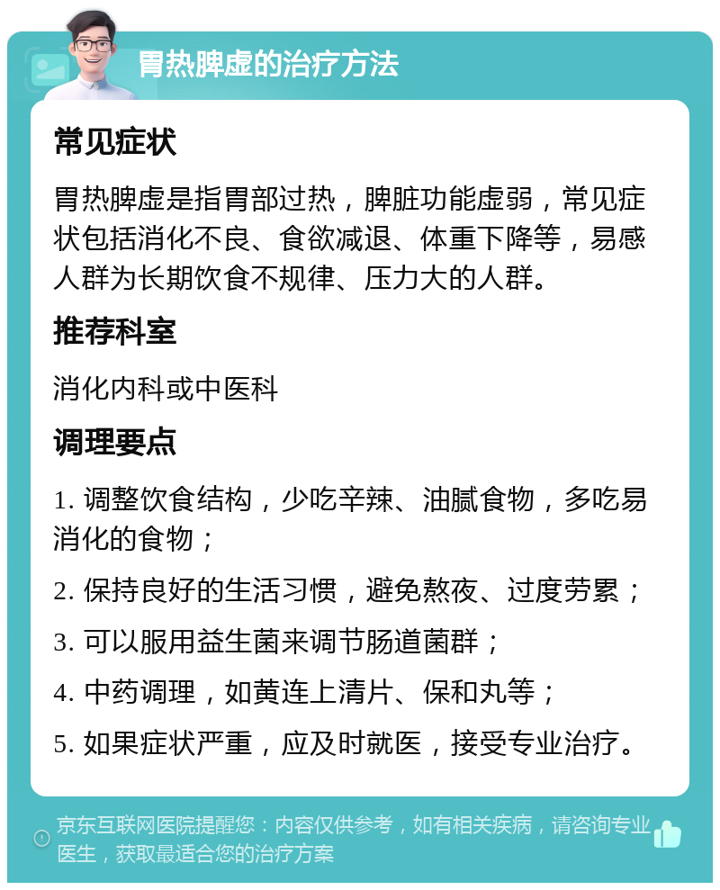 胃热脾虚的治疗方法 常见症状 胃热脾虚是指胃部过热，脾脏功能虚弱，常见症状包括消化不良、食欲减退、体重下降等，易感人群为长期饮食不规律、压力大的人群。 推荐科室 消化内科或中医科 调理要点 1. 调整饮食结构，少吃辛辣、油腻食物，多吃易消化的食物； 2. 保持良好的生活习惯，避免熬夜、过度劳累； 3. 可以服用益生菌来调节肠道菌群； 4. 中药调理，如黄连上清片、保和丸等； 5. 如果症状严重，应及时就医，接受专业治疗。