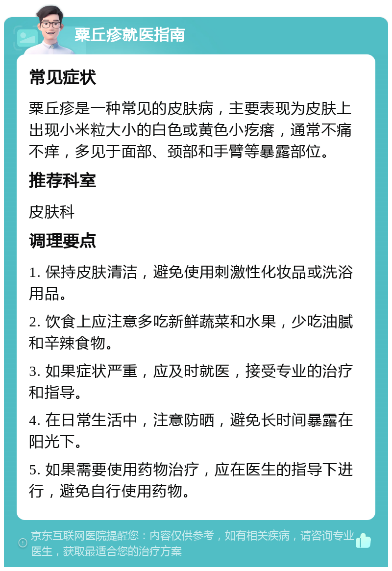 粟丘疹就医指南 常见症状 粟丘疹是一种常见的皮肤病，主要表现为皮肤上出现小米粒大小的白色或黄色小疙瘩，通常不痛不痒，多见于面部、颈部和手臂等暴露部位。 推荐科室 皮肤科 调理要点 1. 保持皮肤清洁，避免使用刺激性化妆品或洗浴用品。 2. 饮食上应注意多吃新鲜蔬菜和水果，少吃油腻和辛辣食物。 3. 如果症状严重，应及时就医，接受专业的治疗和指导。 4. 在日常生活中，注意防晒，避免长时间暴露在阳光下。 5. 如果需要使用药物治疗，应在医生的指导下进行，避免自行使用药物。