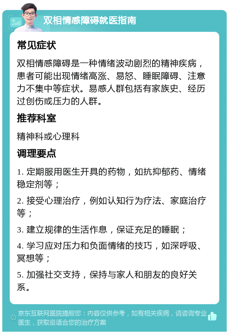 双相情感障碍就医指南 常见症状 双相情感障碍是一种情绪波动剧烈的精神疾病，患者可能出现情绪高涨、易怒、睡眠障碍、注意力不集中等症状。易感人群包括有家族史、经历过创伤或压力的人群。 推荐科室 精神科或心理科 调理要点 1. 定期服用医生开具的药物，如抗抑郁药、情绪稳定剂等； 2. 接受心理治疗，例如认知行为疗法、家庭治疗等； 3. 建立规律的生活作息，保证充足的睡眠； 4. 学习应对压力和负面情绪的技巧，如深呼吸、冥想等； 5. 加强社交支持，保持与家人和朋友的良好关系。