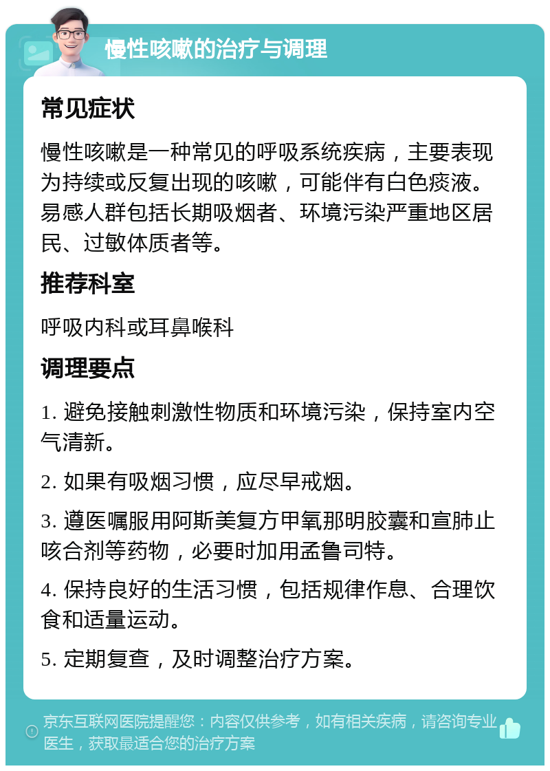 慢性咳嗽的治疗与调理 常见症状 慢性咳嗽是一种常见的呼吸系统疾病，主要表现为持续或反复出现的咳嗽，可能伴有白色痰液。易感人群包括长期吸烟者、环境污染严重地区居民、过敏体质者等。 推荐科室 呼吸内科或耳鼻喉科 调理要点 1. 避免接触刺激性物质和环境污染，保持室内空气清新。 2. 如果有吸烟习惯，应尽早戒烟。 3. 遵医嘱服用阿斯美复方甲氧那明胶囊和宣肺止咳合剂等药物，必要时加用孟鲁司特。 4. 保持良好的生活习惯，包括规律作息、合理饮食和适量运动。 5. 定期复查，及时调整治疗方案。