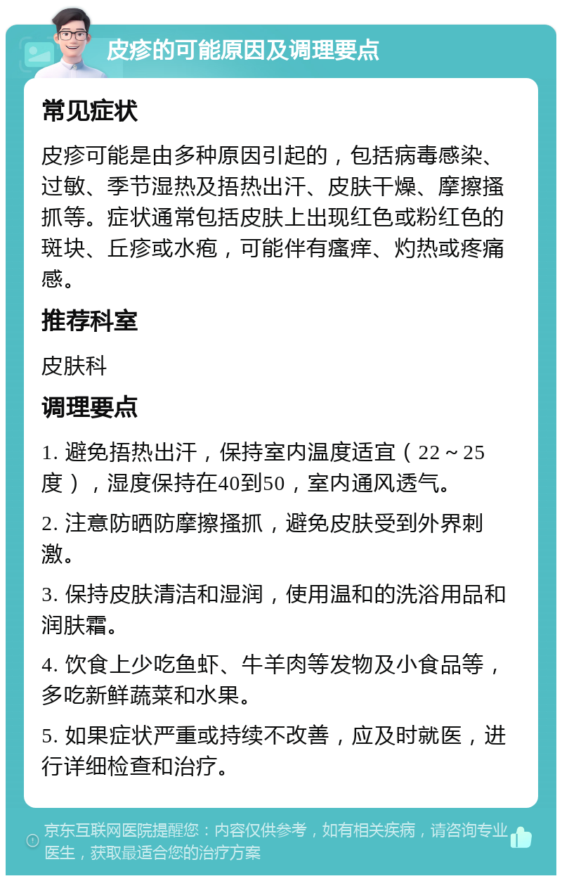 皮疹的可能原因及调理要点 常见症状 皮疹可能是由多种原因引起的，包括病毒感染、过敏、季节湿热及捂热出汗、皮肤干燥、摩擦搔抓等。症状通常包括皮肤上出现红色或粉红色的斑块、丘疹或水疱，可能伴有瘙痒、灼热或疼痛感。 推荐科室 皮肤科 调理要点 1. 避免捂热出汗，保持室内温度适宜（22～25度），湿度保持在40到50，室内通风透气。 2. 注意防晒防摩擦搔抓，避免皮肤受到外界刺激。 3. 保持皮肤清洁和湿润，使用温和的洗浴用品和润肤霜。 4. 饮食上少吃鱼虾、牛羊肉等发物及小食品等，多吃新鲜蔬菜和水果。 5. 如果症状严重或持续不改善，应及时就医，进行详细检查和治疗。