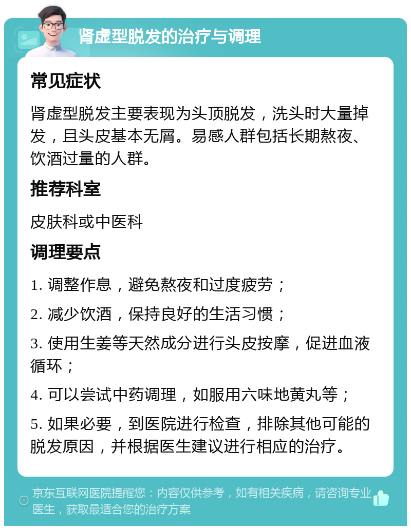 肾虚型脱发的治疗与调理 常见症状 肾虚型脱发主要表现为头顶脱发，洗头时大量掉发，且头皮基本无屑。易感人群包括长期熬夜、饮酒过量的人群。 推荐科室 皮肤科或中医科 调理要点 1. 调整作息，避免熬夜和过度疲劳； 2. 减少饮酒，保持良好的生活习惯； 3. 使用生姜等天然成分进行头皮按摩，促进血液循环； 4. 可以尝试中药调理，如服用六味地黄丸等； 5. 如果必要，到医院进行检查，排除其他可能的脱发原因，并根据医生建议进行相应的治疗。