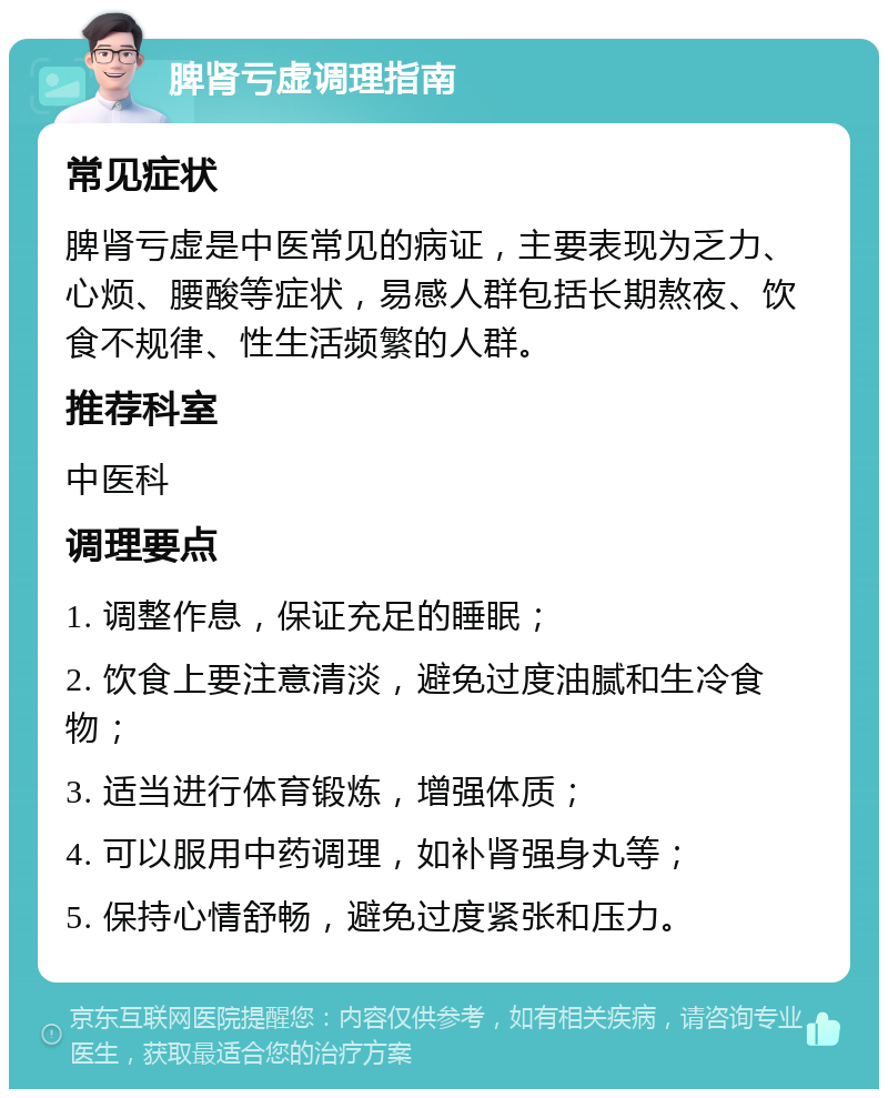 脾肾亏虚调理指南 常见症状 脾肾亏虚是中医常见的病证，主要表现为乏力、心烦、腰酸等症状，易感人群包括长期熬夜、饮食不规律、性生活频繁的人群。 推荐科室 中医科 调理要点 1. 调整作息，保证充足的睡眠； 2. 饮食上要注意清淡，避免过度油腻和生冷食物； 3. 适当进行体育锻炼，增强体质； 4. 可以服用中药调理，如补肾强身丸等； 5. 保持心情舒畅，避免过度紧张和压力。