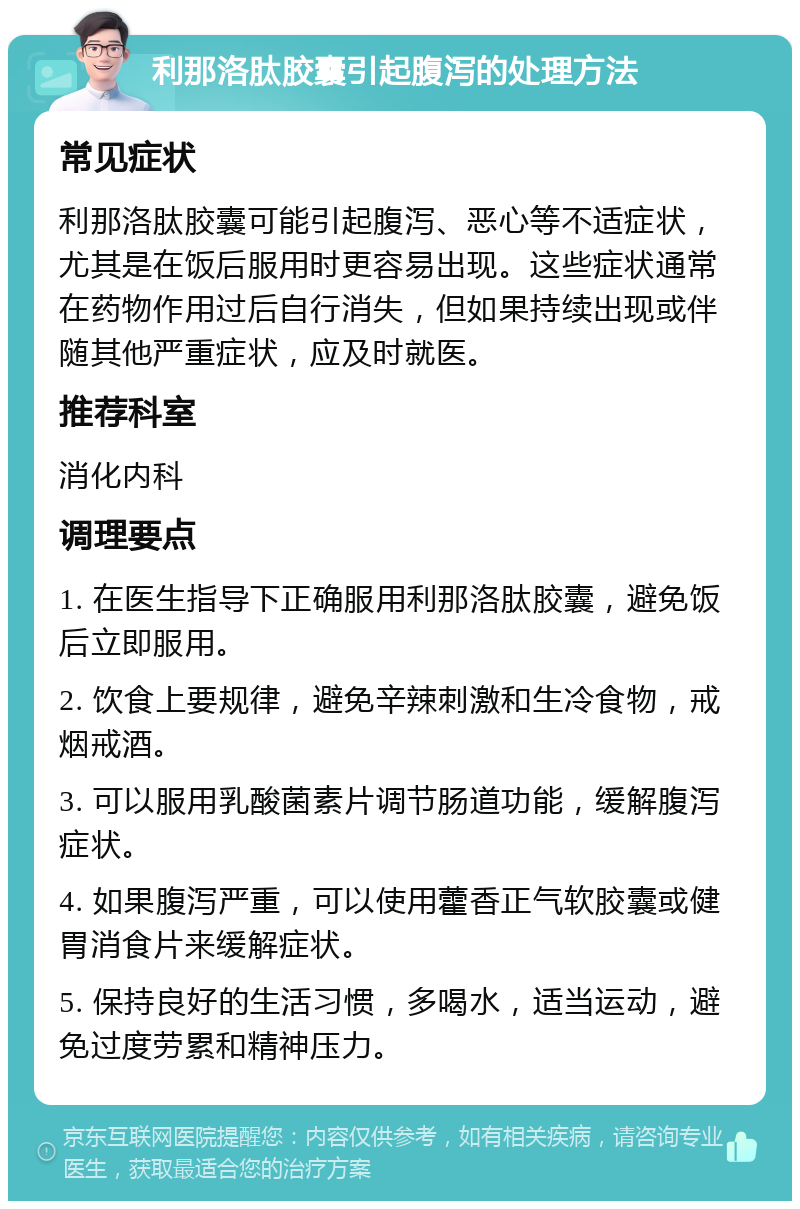 利那洛肽胶囊引起腹泻的处理方法 常见症状 利那洛肽胶囊可能引起腹泻、恶心等不适症状，尤其是在饭后服用时更容易出现。这些症状通常在药物作用过后自行消失，但如果持续出现或伴随其他严重症状，应及时就医。 推荐科室 消化内科 调理要点 1. 在医生指导下正确服用利那洛肽胶囊，避免饭后立即服用。 2. 饮食上要规律，避免辛辣刺激和生冷食物，戒烟戒酒。 3. 可以服用乳酸菌素片调节肠道功能，缓解腹泻症状。 4. 如果腹泻严重，可以使用藿香正气软胶囊或健胃消食片来缓解症状。 5. 保持良好的生活习惯，多喝水，适当运动，避免过度劳累和精神压力。