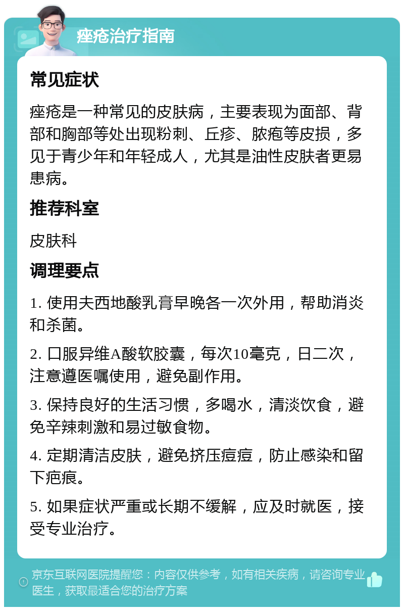 痤疮治疗指南 常见症状 痤疮是一种常见的皮肤病，主要表现为面部、背部和胸部等处出现粉刺、丘疹、脓疱等皮损，多见于青少年和年轻成人，尤其是油性皮肤者更易患病。 推荐科室 皮肤科 调理要点 1. 使用夫西地酸乳膏早晚各一次外用，帮助消炎和杀菌。 2. 口服异维A酸软胶囊，每次10毫克，日二次，注意遵医嘱使用，避免副作用。 3. 保持良好的生活习惯，多喝水，清淡饮食，避免辛辣刺激和易过敏食物。 4. 定期清洁皮肤，避免挤压痘痘，防止感染和留下疤痕。 5. 如果症状严重或长期不缓解，应及时就医，接受专业治疗。