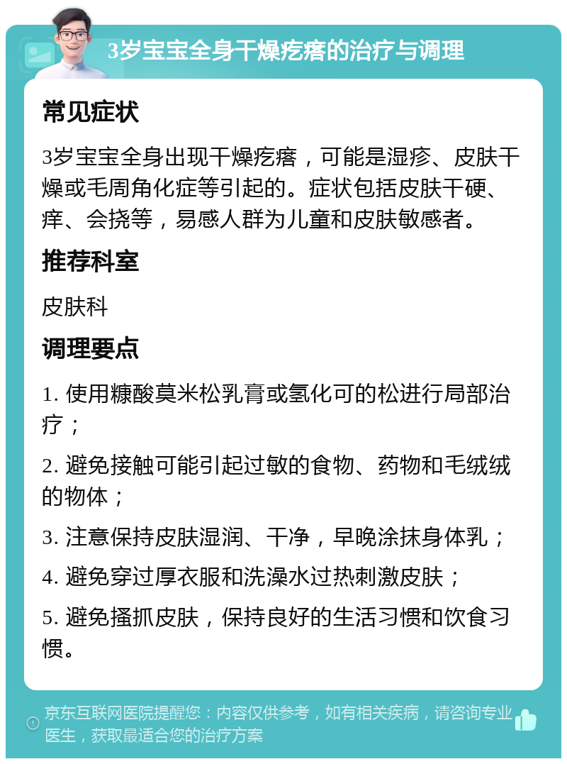 3岁宝宝全身干燥疙瘩的治疗与调理 常见症状 3岁宝宝全身出现干燥疙瘩，可能是湿疹、皮肤干燥或毛周角化症等引起的。症状包括皮肤干硬、痒、会挠等，易感人群为儿童和皮肤敏感者。 推荐科室 皮肤科 调理要点 1. 使用糠酸莫米松乳膏或氢化可的松进行局部治疗； 2. 避免接触可能引起过敏的食物、药物和毛绒绒的物体； 3. 注意保持皮肤湿润、干净，早晚涂抹身体乳； 4. 避免穿过厚衣服和洗澡水过热刺激皮肤； 5. 避免搔抓皮肤，保持良好的生活习惯和饮食习惯。