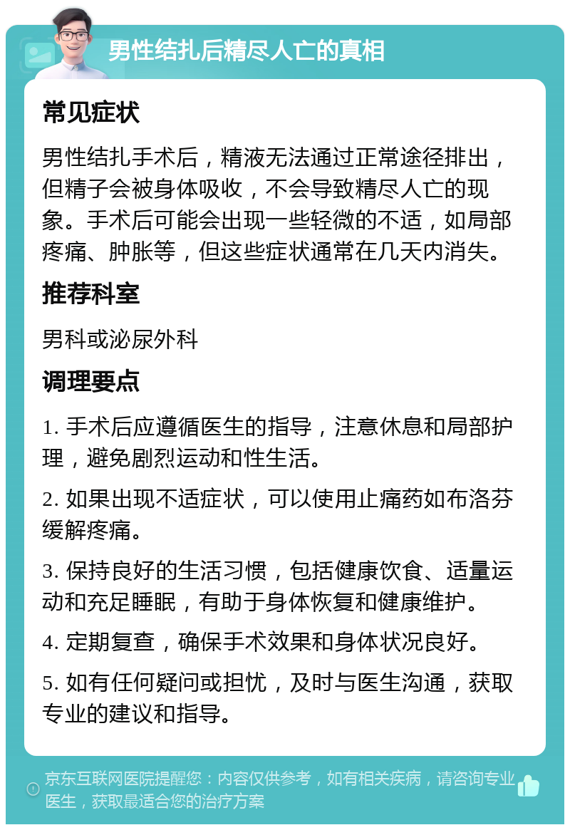 男性结扎后精尽人亡的真相 常见症状 男性结扎手术后，精液无法通过正常途径排出，但精子会被身体吸收，不会导致精尽人亡的现象。手术后可能会出现一些轻微的不适，如局部疼痛、肿胀等，但这些症状通常在几天内消失。 推荐科室 男科或泌尿外科 调理要点 1. 手术后应遵循医生的指导，注意休息和局部护理，避免剧烈运动和性生活。 2. 如果出现不适症状，可以使用止痛药如布洛芬缓解疼痛。 3. 保持良好的生活习惯，包括健康饮食、适量运动和充足睡眠，有助于身体恢复和健康维护。 4. 定期复查，确保手术效果和身体状况良好。 5. 如有任何疑问或担忧，及时与医生沟通，获取专业的建议和指导。