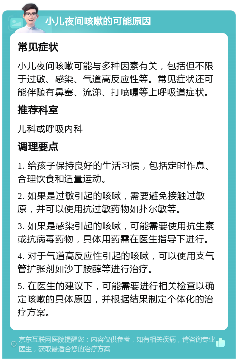 小儿夜间咳嗽的可能原因 常见症状 小儿夜间咳嗽可能与多种因素有关，包括但不限于过敏、感染、气道高反应性等。常见症状还可能伴随有鼻塞、流涕、打喷嚏等上呼吸道症状。 推荐科室 儿科或呼吸内科 调理要点 1. 给孩子保持良好的生活习惯，包括定时作息、合理饮食和适量运动。 2. 如果是过敏引起的咳嗽，需要避免接触过敏原，并可以使用抗过敏药物如扑尔敏等。 3. 如果是感染引起的咳嗽，可能需要使用抗生素或抗病毒药物，具体用药需在医生指导下进行。 4. 对于气道高反应性引起的咳嗽，可以使用支气管扩张剂如沙丁胺醇等进行治疗。 5. 在医生的建议下，可能需要进行相关检查以确定咳嗽的具体原因，并根据结果制定个体化的治疗方案。