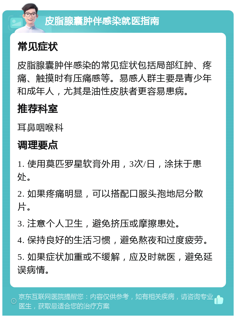 皮脂腺囊肿伴感染就医指南 常见症状 皮脂腺囊肿伴感染的常见症状包括局部红肿、疼痛、触摸时有压痛感等。易感人群主要是青少年和成年人，尤其是油性皮肤者更容易患病。 推荐科室 耳鼻咽喉科 调理要点 1. 使用莫匹罗星软膏外用，3次/日，涂抹于患处。 2. 如果疼痛明显，可以搭配口服头孢地尼分散片。 3. 注意个人卫生，避免挤压或摩擦患处。 4. 保持良好的生活习惯，避免熬夜和过度疲劳。 5. 如果症状加重或不缓解，应及时就医，避免延误病情。