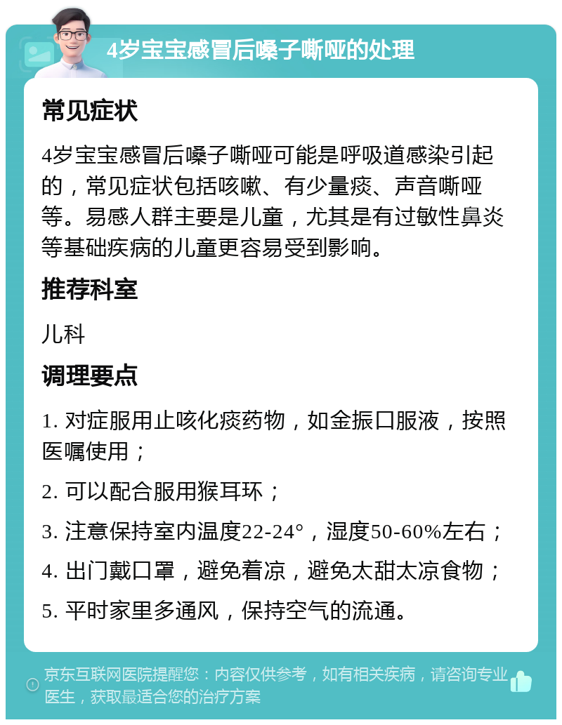 4岁宝宝感冒后嗓子嘶哑的处理 常见症状 4岁宝宝感冒后嗓子嘶哑可能是呼吸道感染引起的，常见症状包括咳嗽、有少量痰、声音嘶哑等。易感人群主要是儿童，尤其是有过敏性鼻炎等基础疾病的儿童更容易受到影响。 推荐科室 儿科 调理要点 1. 对症服用止咳化痰药物，如金振口服液，按照医嘱使用； 2. 可以配合服用猴耳环； 3. 注意保持室内温度22-24°，湿度50-60%左右； 4. 出门戴口罩，避免着凉，避免太甜太凉食物； 5. 平时家里多通风，保持空气的流通。