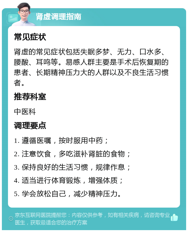 肾虚调理指南 常见症状 肾虚的常见症状包括失眠多梦、无力、口水多、腰酸、耳鸣等。易感人群主要是手术后恢复期的患者、长期精神压力大的人群以及不良生活习惯者。 推荐科室 中医科 调理要点 1. 遵循医嘱，按时服用中药； 2. 注意饮食，多吃滋补肾脏的食物； 3. 保持良好的生活习惯，规律作息； 4. 适当进行体育锻炼，增强体质； 5. 学会放松自己，减少精神压力。