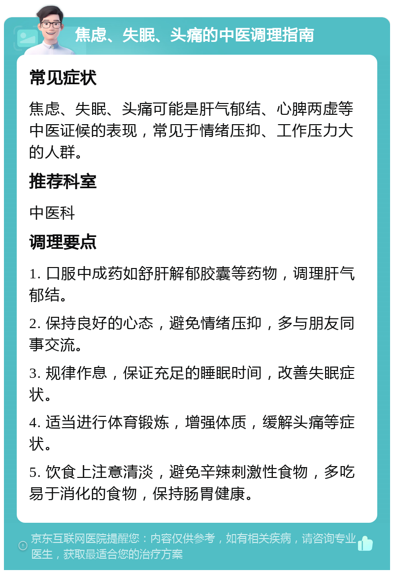 焦虑、失眠、头痛的中医调理指南 常见症状 焦虑、失眠、头痛可能是肝气郁结、心脾两虚等中医证候的表现，常见于情绪压抑、工作压力大的人群。 推荐科室 中医科 调理要点 1. 口服中成药如舒肝解郁胶囊等药物，调理肝气郁结。 2. 保持良好的心态，避免情绪压抑，多与朋友同事交流。 3. 规律作息，保证充足的睡眠时间，改善失眠症状。 4. 适当进行体育锻炼，增强体质，缓解头痛等症状。 5. 饮食上注意清淡，避免辛辣刺激性食物，多吃易于消化的食物，保持肠胃健康。