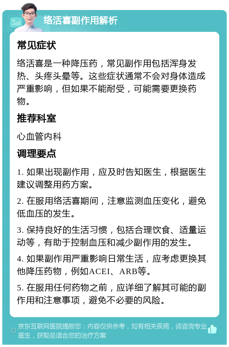 络活喜副作用解析 常见症状 络活喜是一种降压药，常见副作用包括浑身发热、头疼头晕等。这些症状通常不会对身体造成严重影响，但如果不能耐受，可能需要更换药物。 推荐科室 心血管内科 调理要点 1. 如果出现副作用，应及时告知医生，根据医生建议调整用药方案。 2. 在服用络活喜期间，注意监测血压变化，避免低血压的发生。 3. 保持良好的生活习惯，包括合理饮食、适量运动等，有助于控制血压和减少副作用的发生。 4. 如果副作用严重影响日常生活，应考虑更换其他降压药物，例如ACEI、ARB等。 5. 在服用任何药物之前，应详细了解其可能的副作用和注意事项，避免不必要的风险。