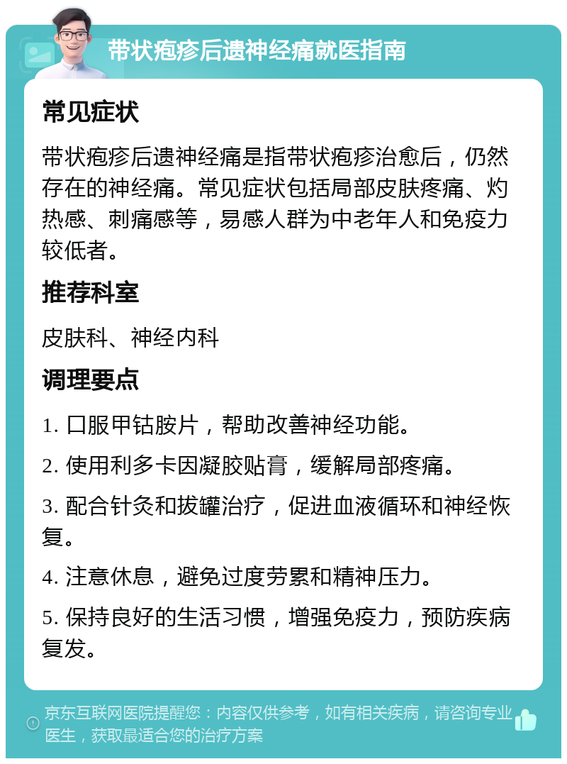 带状疱疹后遗神经痛就医指南 常见症状 带状疱疹后遗神经痛是指带状疱疹治愈后，仍然存在的神经痛。常见症状包括局部皮肤疼痛、灼热感、刺痛感等，易感人群为中老年人和免疫力较低者。 推荐科室 皮肤科、神经内科 调理要点 1. 口服甲钴胺片，帮助改善神经功能。 2. 使用利多卡因凝胶贴膏，缓解局部疼痛。 3. 配合针灸和拔罐治疗，促进血液循环和神经恢复。 4. 注意休息，避免过度劳累和精神压力。 5. 保持良好的生活习惯，增强免疫力，预防疾病复发。