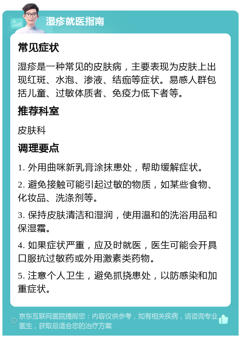 湿疹就医指南 常见症状 湿疹是一种常见的皮肤病，主要表现为皮肤上出现红斑、水泡、渗液、结痂等症状。易感人群包括儿童、过敏体质者、免疫力低下者等。 推荐科室 皮肤科 调理要点 1. 外用曲咪新乳膏涂抹患处，帮助缓解症状。 2. 避免接触可能引起过敏的物质，如某些食物、化妆品、洗涤剂等。 3. 保持皮肤清洁和湿润，使用温和的洗浴用品和保湿霜。 4. 如果症状严重，应及时就医，医生可能会开具口服抗过敏药或外用激素类药物。 5. 注意个人卫生，避免抓挠患处，以防感染和加重症状。