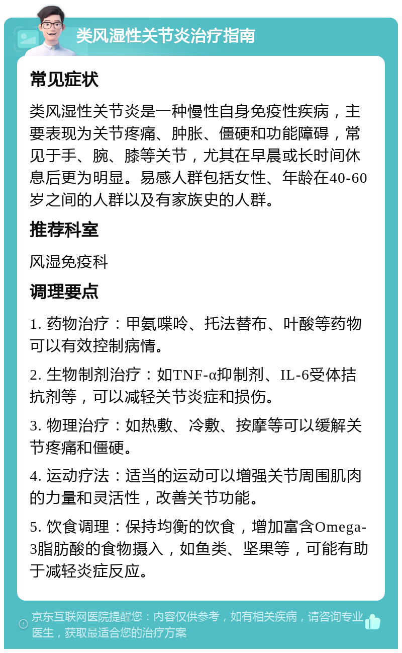 类风湿性关节炎治疗指南 常见症状 类风湿性关节炎是一种慢性自身免疫性疾病，主要表现为关节疼痛、肿胀、僵硬和功能障碍，常见于手、腕、膝等关节，尤其在早晨或长时间休息后更为明显。易感人群包括女性、年龄在40-60岁之间的人群以及有家族史的人群。 推荐科室 风湿免疫科 调理要点 1. 药物治疗：甲氨喋呤、托法替布、叶酸等药物可以有效控制病情。 2. 生物制剂治疗：如TNF-α抑制剂、IL-6受体拮抗剂等，可以减轻关节炎症和损伤。 3. 物理治疗：如热敷、冷敷、按摩等可以缓解关节疼痛和僵硬。 4. 运动疗法：适当的运动可以增强关节周围肌肉的力量和灵活性，改善关节功能。 5. 饮食调理：保持均衡的饮食，增加富含Omega-3脂肪酸的食物摄入，如鱼类、坚果等，可能有助于减轻炎症反应。