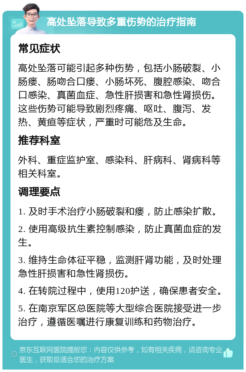 高处坠落导致多重伤势的治疗指南 常见症状 高处坠落可能引起多种伤势，包括小肠破裂、小肠瘘、肠吻合口瘘、小肠坏死、腹腔感染、吻合口感染、真菌血症、急性肝损害和急性肾损伤。这些伤势可能导致剧烈疼痛、呕吐、腹泻、发热、黄疸等症状，严重时可能危及生命。 推荐科室 外科、重症监护室、感染科、肝病科、肾病科等相关科室。 调理要点 1. 及时手术治疗小肠破裂和瘘，防止感染扩散。 2. 使用高级抗生素控制感染，防止真菌血症的发生。 3. 维持生命体征平稳，监测肝肾功能，及时处理急性肝损害和急性肾损伤。 4. 在转院过程中，使用120护送，确保患者安全。 5. 在南京军区总医院等大型综合医院接受进一步治疗，遵循医嘱进行康复训练和药物治疗。