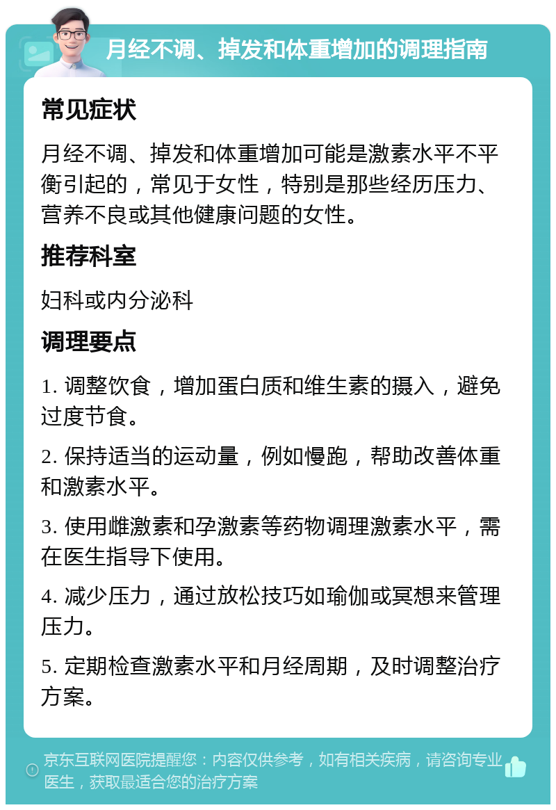 月经不调、掉发和体重增加的调理指南 常见症状 月经不调、掉发和体重增加可能是激素水平不平衡引起的，常见于女性，特别是那些经历压力、营养不良或其他健康问题的女性。 推荐科室 妇科或内分泌科 调理要点 1. 调整饮食，增加蛋白质和维生素的摄入，避免过度节食。 2. 保持适当的运动量，例如慢跑，帮助改善体重和激素水平。 3. 使用雌激素和孕激素等药物调理激素水平，需在医生指导下使用。 4. 减少压力，通过放松技巧如瑜伽或冥想来管理压力。 5. 定期检查激素水平和月经周期，及时调整治疗方案。