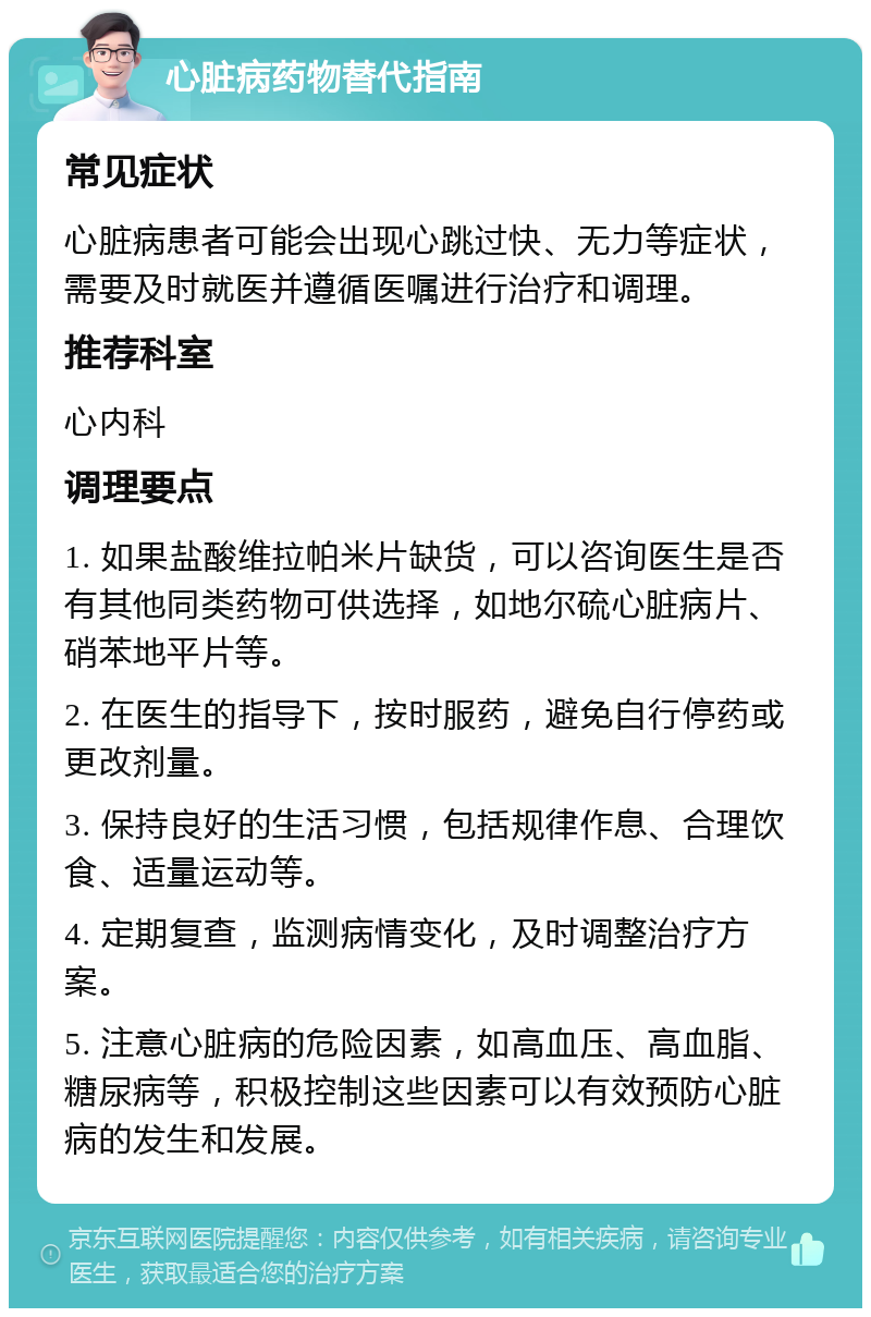 心脏病药物替代指南 常见症状 心脏病患者可能会出现心跳过快、无力等症状，需要及时就医并遵循医嘱进行治疗和调理。 推荐科室 心内科 调理要点 1. 如果盐酸维拉帕米片缺货，可以咨询医生是否有其他同类药物可供选择，如地尔硫心脏病片、硝苯地平片等。 2. 在医生的指导下，按时服药，避免自行停药或更改剂量。 3. 保持良好的生活习惯，包括规律作息、合理饮食、适量运动等。 4. 定期复查，监测病情变化，及时调整治疗方案。 5. 注意心脏病的危险因素，如高血压、高血脂、糖尿病等，积极控制这些因素可以有效预防心脏病的发生和发展。