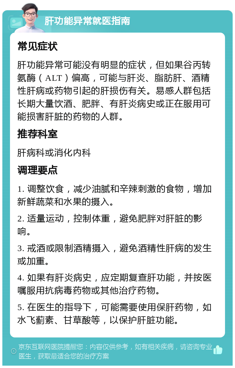 肝功能异常就医指南 常见症状 肝功能异常可能没有明显的症状，但如果谷丙转氨酶（ALT）偏高，可能与肝炎、脂肪肝、酒精性肝病或药物引起的肝损伤有关。易感人群包括长期大量饮酒、肥胖、有肝炎病史或正在服用可能损害肝脏的药物的人群。 推荐科室 肝病科或消化内科 调理要点 1. 调整饮食，减少油腻和辛辣刺激的食物，增加新鲜蔬菜和水果的摄入。 2. 适量运动，控制体重，避免肥胖对肝脏的影响。 3. 戒酒或限制酒精摄入，避免酒精性肝病的发生或加重。 4. 如果有肝炎病史，应定期复查肝功能，并按医嘱服用抗病毒药物或其他治疗药物。 5. 在医生的指导下，可能需要使用保肝药物，如水飞蓟素、甘草酸等，以保护肝脏功能。