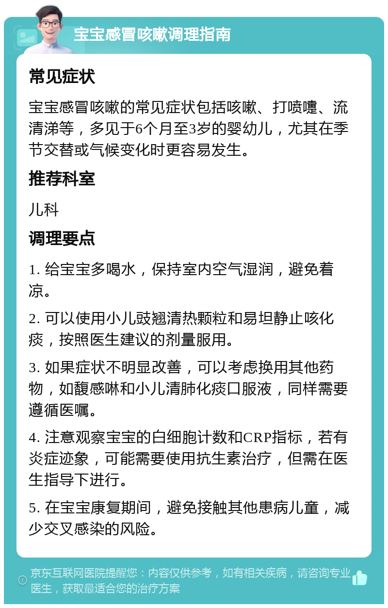 宝宝感冒咳嗽调理指南 常见症状 宝宝感冒咳嗽的常见症状包括咳嗽、打喷嚏、流清涕等，多见于6个月至3岁的婴幼儿，尤其在季节交替或气候变化时更容易发生。 推荐科室 儿科 调理要点 1. 给宝宝多喝水，保持室内空气湿润，避免着凉。 2. 可以使用小儿豉翘清热颗粒和易坦静止咳化痰，按照医生建议的剂量服用。 3. 如果症状不明显改善，可以考虑换用其他药物，如馥感啉和小儿清肺化痰口服液，同样需要遵循医嘱。 4. 注意观察宝宝的白细胞计数和CRP指标，若有炎症迹象，可能需要使用抗生素治疗，但需在医生指导下进行。 5. 在宝宝康复期间，避免接触其他患病儿童，减少交叉感染的风险。