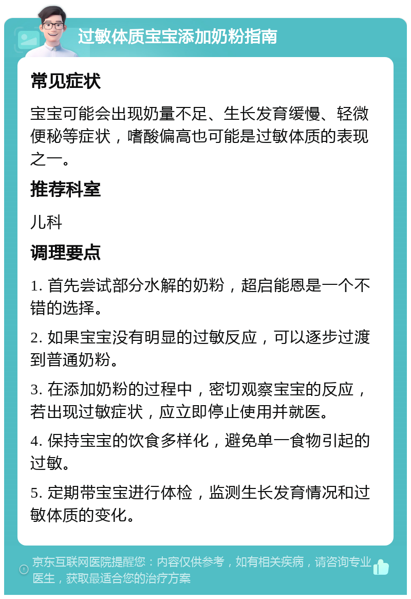 过敏体质宝宝添加奶粉指南 常见症状 宝宝可能会出现奶量不足、生长发育缓慢、轻微便秘等症状，嗜酸偏高也可能是过敏体质的表现之一。 推荐科室 儿科 调理要点 1. 首先尝试部分水解的奶粉，超启能恩是一个不错的选择。 2. 如果宝宝没有明显的过敏反应，可以逐步过渡到普通奶粉。 3. 在添加奶粉的过程中，密切观察宝宝的反应，若出现过敏症状，应立即停止使用并就医。 4. 保持宝宝的饮食多样化，避免单一食物引起的过敏。 5. 定期带宝宝进行体检，监测生长发育情况和过敏体质的变化。