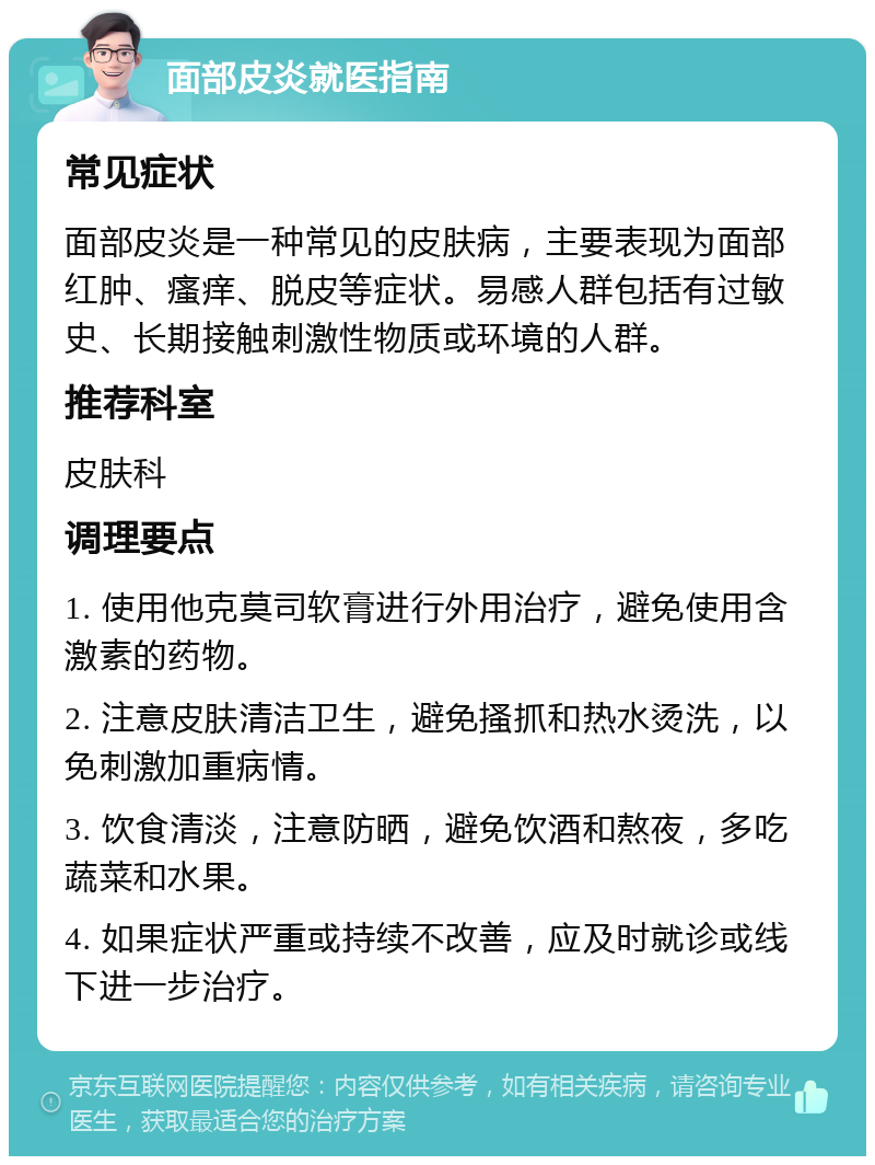 面部皮炎就医指南 常见症状 面部皮炎是一种常见的皮肤病，主要表现为面部红肿、瘙痒、脱皮等症状。易感人群包括有过敏史、长期接触刺激性物质或环境的人群。 推荐科室 皮肤科 调理要点 1. 使用他克莫司软膏进行外用治疗，避免使用含激素的药物。 2. 注意皮肤清洁卫生，避免搔抓和热水烫洗，以免刺激加重病情。 3. 饮食清淡，注意防晒，避免饮酒和熬夜，多吃蔬菜和水果。 4. 如果症状严重或持续不改善，应及时就诊或线下进一步治疗。